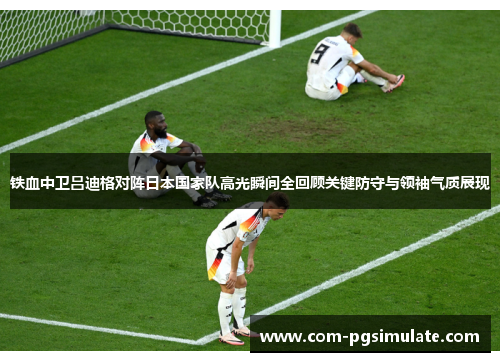 铁血中卫吕迪格对阵日本国家队高光瞬间全回顾关键防守与领袖气质展现