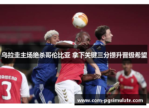 乌拉圭主场绝杀哥伦比亚 拿下关键三分提升晋级希望