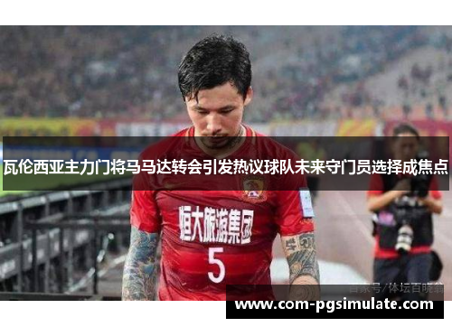 瓦伦西亚主力门将马马达转会引发热议球队未来守门员选择成焦点